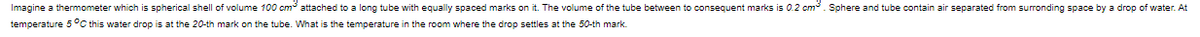 Imagine a thermometer which is spherical shell of volume 100 cm attached to a long tube with equally spaced marks on it. The volume of the tube between to consequent marks is 0.2 cm. Sphere and tube contain air separated from surronding space by a drop of water. At
temperature 5°C this water drop is at the 20-th mark on the tube. What is the temperature in the room where the drop settles at the 50-th mark.
