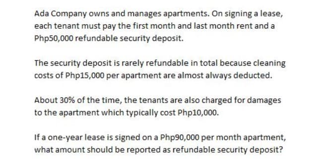Ada Company owns and manages apartments. On signing a lease,
each tenant must pay the first month and last month rent and a
Php50,000 refundable security deposit.
The security deposit is rarely refundable in total because cleaning
costs of Php15,000 per apartment are almost always deducted.
About 30% of the time, the tenants are also charged for damages
to the apartment which typically cost Php10,000.
If a one-year lease is signed on a Php90,000 per month apartment,
what amount should be reported as refundable security deposit?
