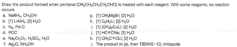 Draw the product formed when pentanal (CH;CH,CH2CH;CHO) is treated with each reagent. With some reagents, no reaction
occurs.
a. NaBH4, CH,OH
b. [1] LIAIH4; (2] H20
c. H2, Pd-C
d. PCC
e. NazCr,07, H2SO4, H2O
f. Ag,0, NH,OH
g. [1) CH,MgBr; (2] H2O
h. [1] CęH,Li; [2] H20
i. [1] (CH3),CuLi; (2] H2O
j. [1] HC=CNa; [2] H2O
k. [1] CH;C=CLi; [2] H2O
I. The product in (a), then TBDMS-CI, imidazole
