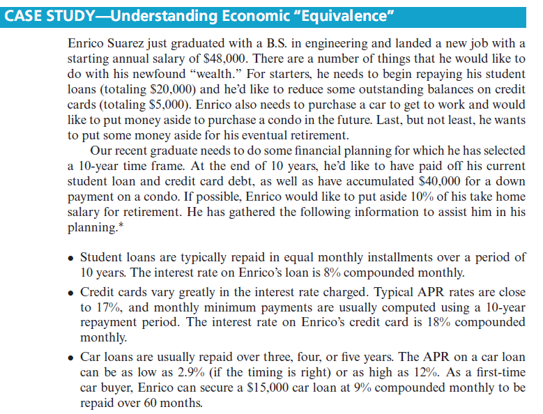 CASE STUDY-Understanding Economic "Equivalence"
Enrico Suarez just graduated with a B.S. in engineering and landed a new job with a
starting annual salary of $48,000. There are a number of things that he would like to
do with his newfound "wealth." For starters, he needs to begin repaying his student
loans (totaling $20,000) and he’d like to reduce some outstanding balances on credit
cards (totaling $5,000). Enrico also needs to purchase a car to get to work and would
like to put money aside to purchase a condo in the future. Last, but not least, he wants
to put some money aside for his eventual retirement.
Our recent graduate needs to do some financial planning for which he has selected
a 10-year time frame. At the end of 10 years, he'd like to have paid off his current
student loan and credit card debt, as well as have accumulated $40,000 for a down
payment on a condo. If possible, Enrico would like to put aside 10% of his take home
salary for retirement. He has gathered the following information to assist him in his
planning.*
• Student loans are typically repaid in equal monthly installments over a period of
10 years. The interest rate on Enrico's loan is 8% compounded monthly.
• Credit cards vary greatly in the interest rate charged. Typical APR rates are close
to 17%, and monthly minimum payments are usually computed using a 10-year
repayment period. The interest rate on Enrico's credit card is 18% compounded
monthly.
• Car loans are usually repaid over three, four, or five years. The APR on a car loan
can be as low as 2.9% (if the timing is right) or as high as 12%. As a first-time
car buyer, Enrico can secure a $15,000 car loan at 9% compounded monthly to be
repaid over 60 months.
