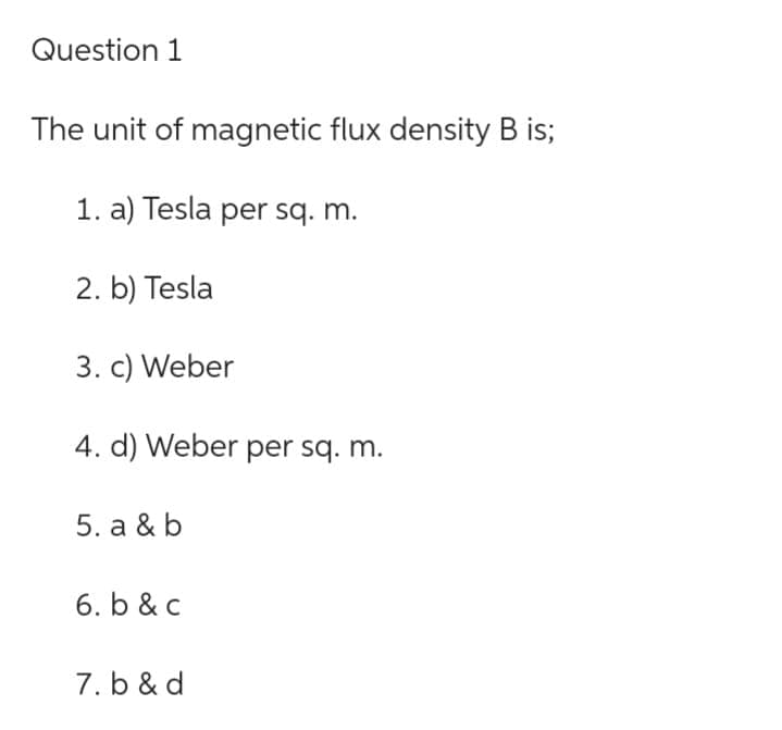 Question 1
The unit of magnetic flux density B is;
1. a) Tesla per sq. m.
2. b) Tesla
3. c) Weber
4. d) Weber per sq. m.
5. a & b
6. b & c
7. b & d