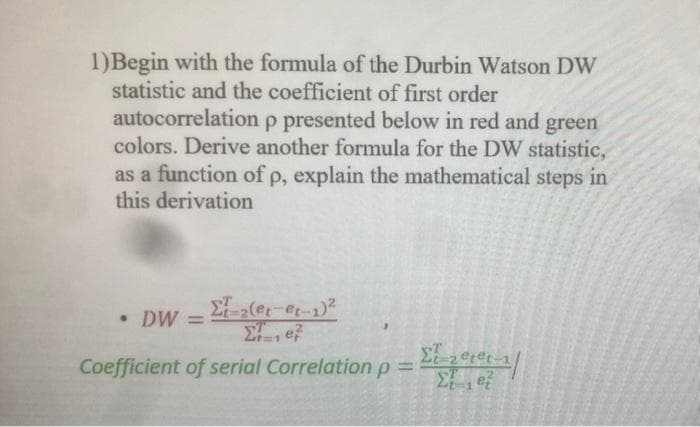 1)Begin with the formula of the Durbin Watson DW
statistic and the coefficient of first order
autocorrelation p presented below in red and green
colors. Derive another formula for the DW statistic,
as a function of p, explain the mathematical steps in
this derivation
• DW =
Σ-2(et-et-1)²
Σ ef
ΣΤ_20p@t-1/
Coefficient of serial Correlation p =
Et et