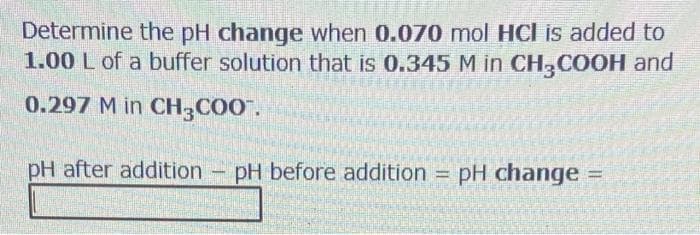 Determine the pH change when 0.070 mol HCl is added to
1.00 L of a buffer solution that is 0.345 M in CH,COOH and
0.297 M in CH,COO".
pH after addition
pH before addition =
pH change =
