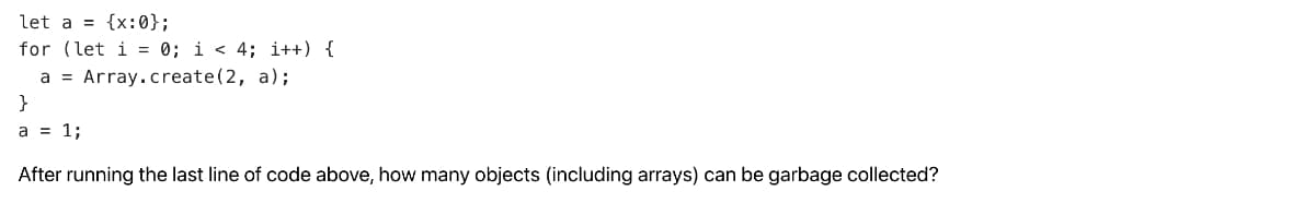 let a = {x:0};
for (let i = 0; i < 4; i++) {
a = Array.create (2, a);
}
a = 1;
After running the last line of code above, how many objects (including arrays) can be garbage collected?