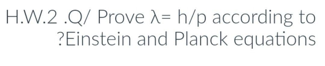 H.W.2 .Q/ Prove X= h/p according to
?Einstein and Planck equations
