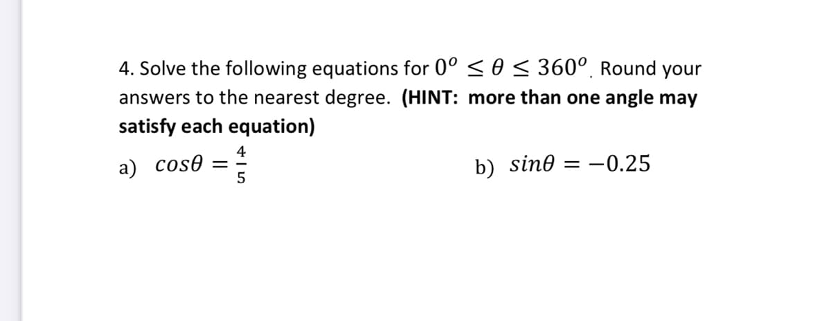 4. Solve the following equations for 0° ≤ 0 ≤ 360° Round your
answers to the nearest degree. (HINT: more than one angle may
satisfy each equation)
4
a) cose
=
b) sine = -0.25
5