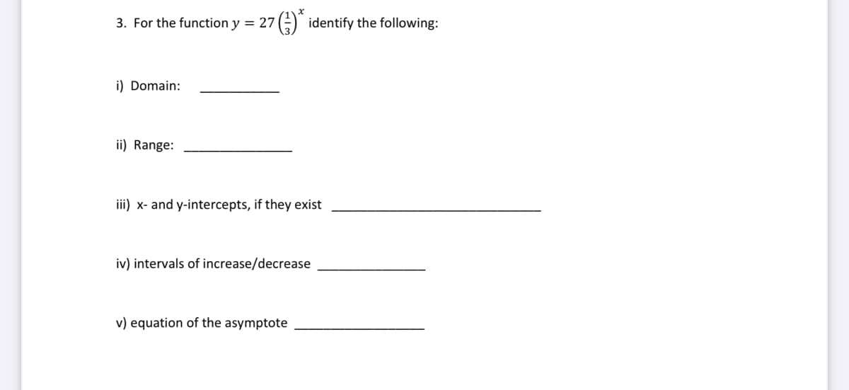 3. For the function y = 27* identify the following:
i) Domain:
ii) Range:
iii) x- and y-intercepts, if they exist
iv) intervals of increase/decrease
v) equation of the asymptote