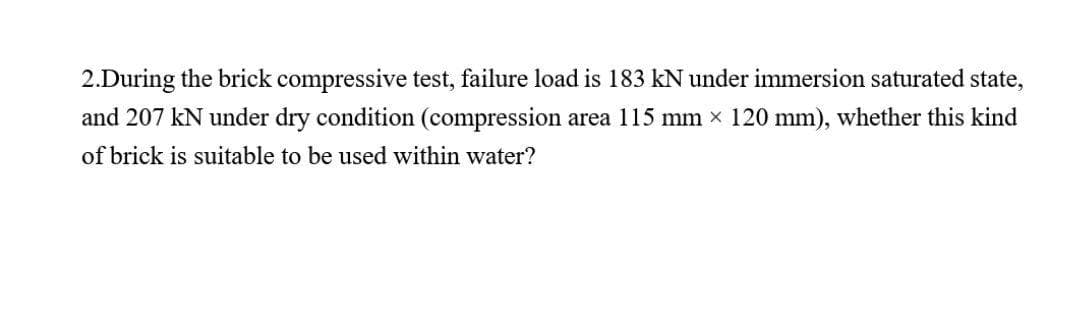 2.During the brick compressive test, failure load is 183 kN under immersion saturated state,
and 207 kN under dry condition (compression area 115 mm × 120 mm), whether this kind
of brick is suitable to be used within water?