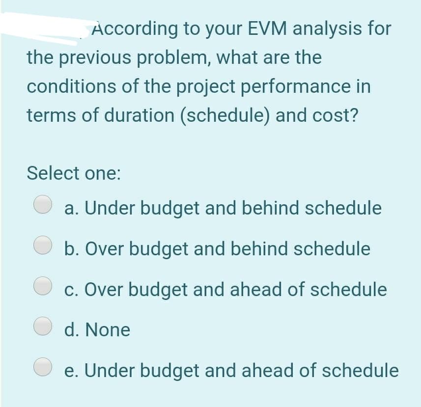 According to your EVM analysis for
the previous problem, what are the
conditions of the project performance in
terms of duration (schedule) and cost?
Select one:
a. Under budget and behind schedule
b. Over budget and behind schedule
c. Over budget and ahead of schedule
O d. None
e. Under budget and ahead of schedule
