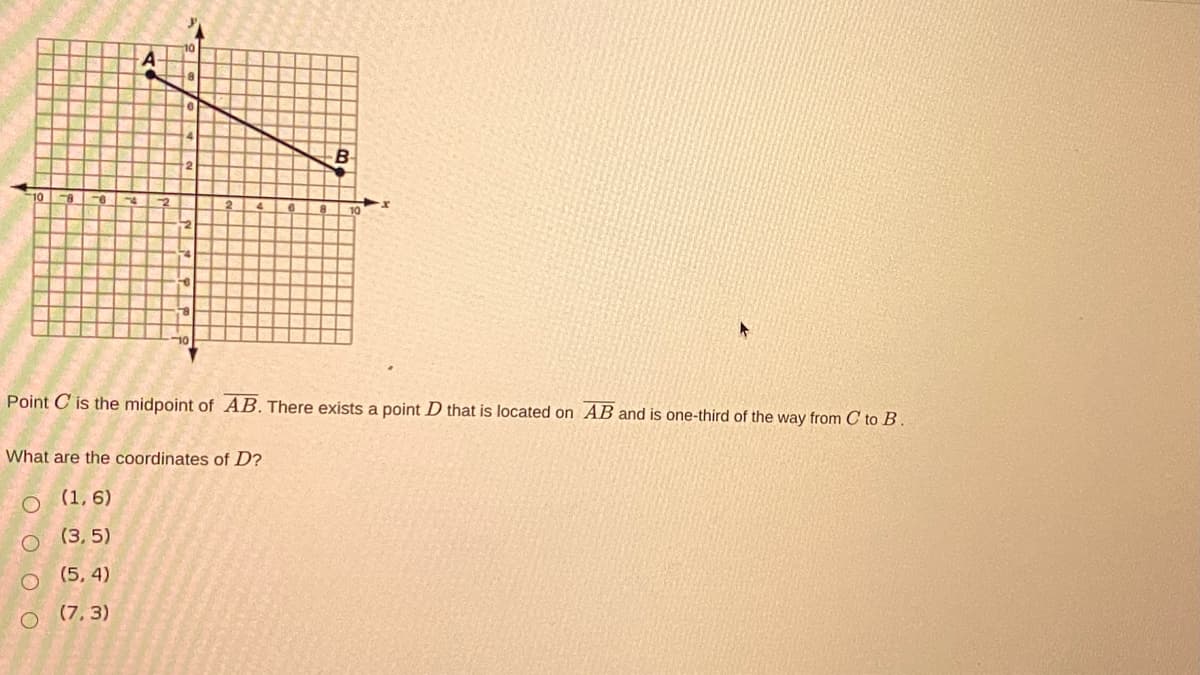 10
Point C is the midpoint of AB. There exists a point D that is located on AB and is one-third of the way from C to B.
What are the coordinates of D?
O (1, 6)
(3, 5)
(5, 4)
(7, 3)
E O O O O
