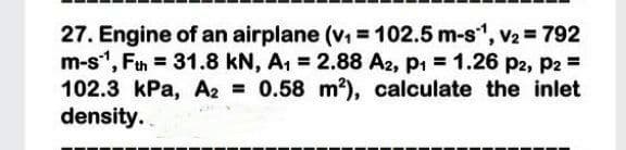 27. Engine of an airplane (v =102.5 m-s", V2 = 792
m-s", Ftn = 31.8 kN, A, = 2.88 A2, p1 = 1.26 P2, P2 =
102.3 kPa, A2 0.58 m?), calculate the inlet
density.
