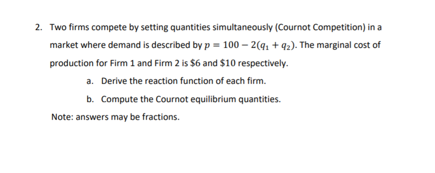 2. Two firms compete by setting quantities simultaneously (Cournot Competition) in a
market where demand is described by p = 100 - 2(q₁ +92). The marginal cost of
production for Firm 1 and Firm 2 is $6 and $10 respectively.
a. Derive the reaction function of each firm.
b. Compute the Cournot equilibrium quantities.
Note: answers may be fractions.