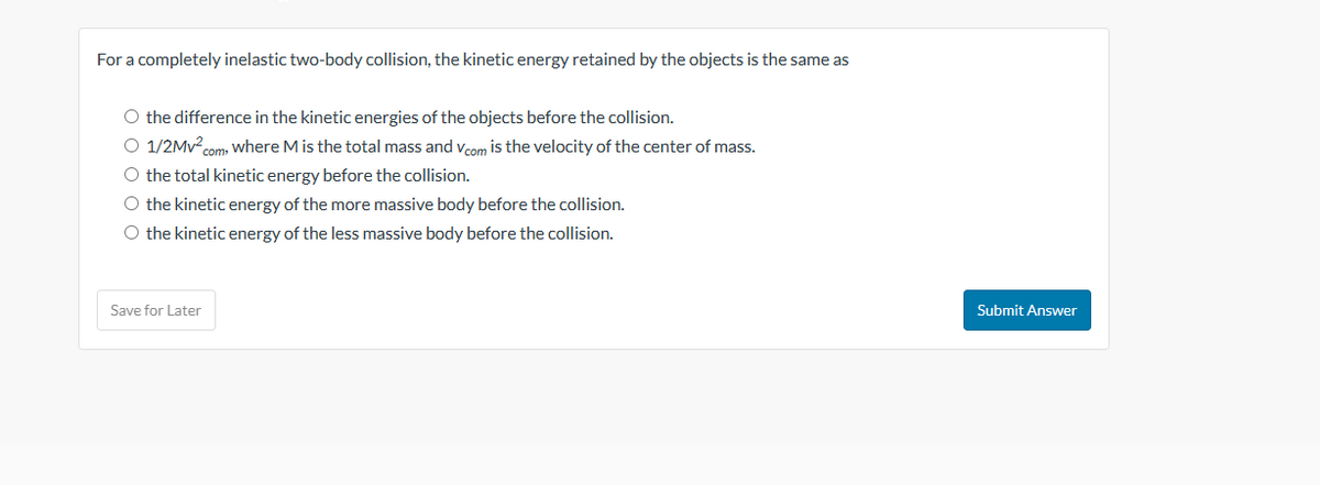 For a completely inelastic two-body collision, the kinetic energy retained by the objects is the same as
O the difference in the kinetic energies of the objects before the collision.
O 1/2Mv².com, where M is the total mass and Vcom is the velocity of the center of mass.
O the total kinetic energy before the collision.
O the kinetic energy of the more massive body before the collision.
O the kinetic energy of the less massive body before the collision.
Save for Later
Submit Answer