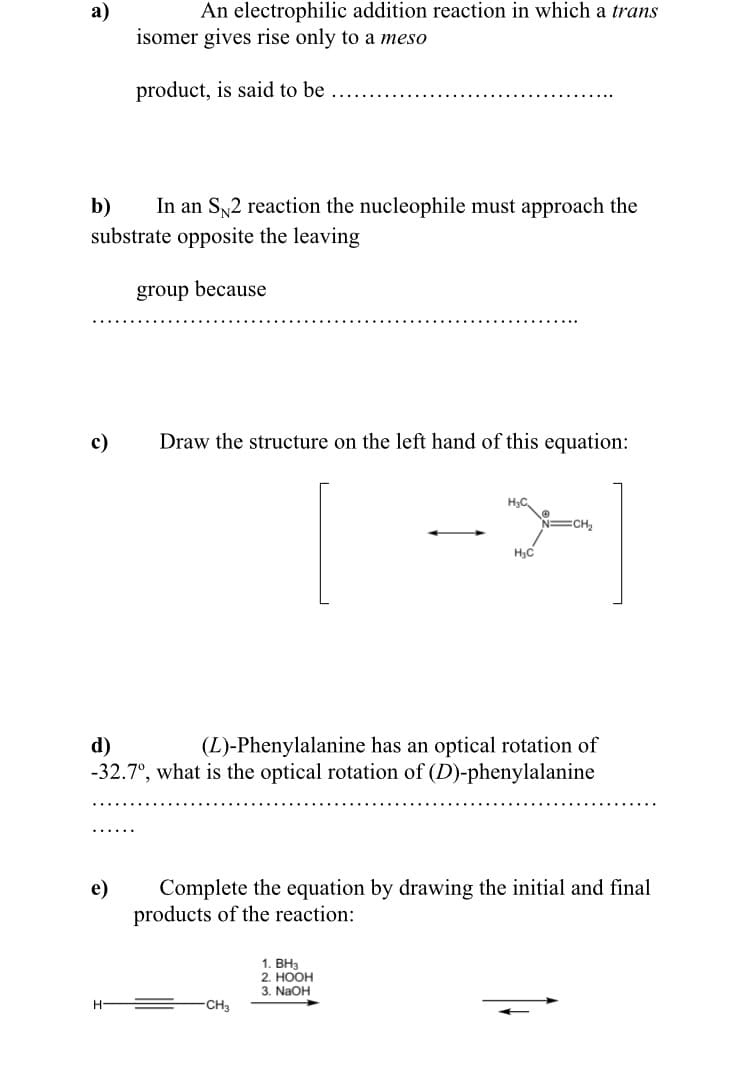 An electrophilic addition reaction in which a trans
а)
isomer gives rise only to a meso
product, is said to be
In an S2 reaction the nucleophile must approach the
substrate opposite the leaving
b)
group because
c)
Draw the structure on the left hand of this equation:
CH,
H,C
d)
-32.7°, what is the optical rotation of (D)-phenylalanine
(L)-Phenylalanine has an optical rotation of
e)
Complete the equation by drawing the initial and final
products of the reaction:
1. BH3
2. НООН
3. NaOH
CH3
