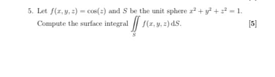 5. Let f(r, y, 2) = cos(2) and S be the unit sphere r + y + z = 1.
Compute the surface integral | f(x,y, z) dS.
[5]
