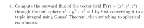 4. Compute the outward flux of the vector field F(r) = (r³, y", z*)
through the unit sphere r + y + 2² = 1 by first converting it to a
triple integral using Gauss' Theorem, then switching to spherical
coordinates.
