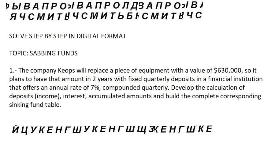 Pb BA ПPOЫ ВАПРОЛ ДВА ПРО ВА
ЯЧСМИТНЧСМИТЬБНСМИТНЧС
SOLVE STEP BY STEP IN DIGITAL FORMAT
TOPIC: SABBING FUNDS
1.- The company Keops will replace a piece of equipment with a value of $630,000, so it
plans to have that amount in 2 years with fixed quarterly deposits in a financial institution
that offers an annual rate of 7%, compounded quarterly. Develop the calculation of
deposits (income), interest, accumulated amounts and build the complete corresponding
sinking fund table.
ЙЦУКЕНГШУКЕНГШ ЩЗКЕНГШКЕ