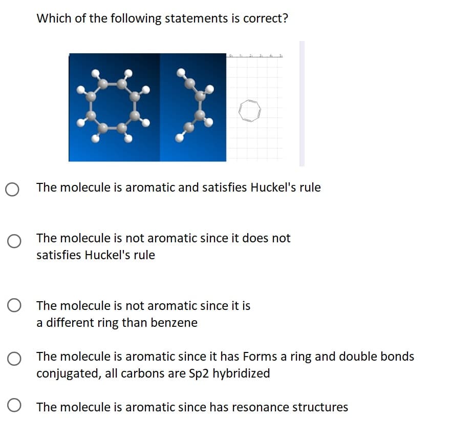 Which of the following statements is correct?
O The molecule is aromatic and satisfies Huckel's rule
O The molecule is not aromatic since it does not
satisfies Huckel's rule
O The molecule is not aromatic since it is
a different ring than benzene
The molecule is aromatic since it has Forms a ring and double bonds
conjugated, all carbons are Sp2 hybridized
The molecule is aromatic since has resonance structures
