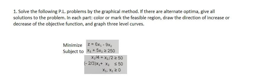1. Solve the following P.L. problems by the graphical method. If there are alternate optima, give all
solutions to the problem. In each part: color or mark the feasible region, draw the direction of increase or
decrease of the objective function, and graph three level curves.
Minimize
Subject to
z = 6x₁ - 9x2
X₁ + 5x₂ ≥ 250
X₁/4 + x₂/2 ≥ 50
(-2/3)x₁+ X₂ ≤ 50
X1, X₂ 20