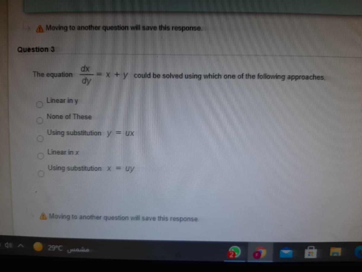 A Moving to another question will save this response.
Question 3
dx
= x + y could be solved using which one of the following approaches.
dy
The equation
Linear in y
None of These
Using substitution y = ux
Linear in x
Using substitution X = uy
A Moving to another question will save this response.
40 A
29°C aio
