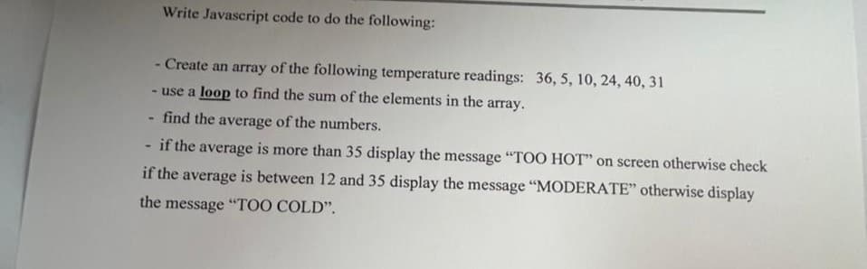 Write Javascript code to do the following:
- Create an array of the following temperature readings: 36, 5, 10, 24, 40, 31
- use a loop to find the sum of the elements in the array.
find the average of the numbers.
if the average is more than 35 display the message "TOO HOT" on screen otherwise check
if the average is between 12 and 35 display the message "MODERATE" otherwise display
the message "TOO COLD".
