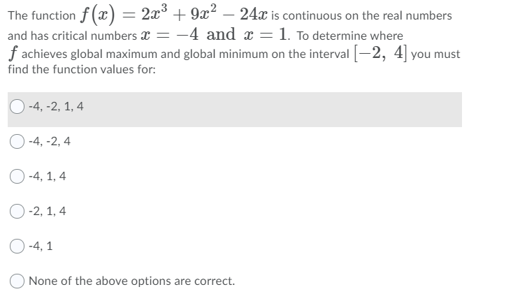 The function f (x) = 2x³ + 9x?
and has critical numbers x = -4 and x = 1. To determine where
f achieves global maximum and global minimum on the interval -2, 4 you must
24x is continuous on the real numbers
find the function values for:
-4, -2, 1, 4
O -4, -2, 4
O -4, 1, 4
-2, 1, 4
O -4, 1
None of the above options are correct.
