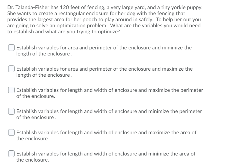 Dr. Talanda-Fisher has 120 feet of fencing, a very large yard, and a tiny yorkie puppy.
She wants to create a rectangular enclosure for her dog with the fencing that
provides the largest area for her pooch to play around in safely. To help her out you
are going to solve an optimization problem. What are the variables you would need
to establish and what are you trying to optimize?
Establish variables for area and perimeter of the enclosure and minimize the
length of the enclosure.
| Establish variables for area and perimeter of the enclosure and maximize the
length of the enclosure .
| Establish variables for length and width of enclosure and maximize the perimeter
of the enclosure.
Establish variables for length and width of enclosure and minimize the perimeter
of the enclosure.
Establish variables for length and width of enclosure and maximize the area of
the enclosure.
Establish variables for length and width of enclosure and minimize the area of
the enclosure.
