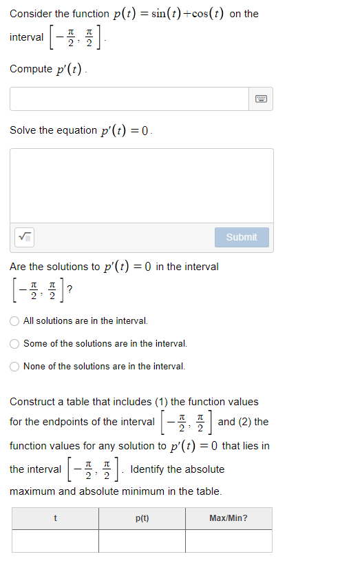 Consider the function p(t) = sin(t)+cos(t) on the
interval |-, 프
2: 2
Compute p'(t)
Solve the equation p'(t) = 0.
Submit
Are the solutions to p'(t) = 0 in the interval
?
2: 2
All solutions are in the interval.
Some of the solutions are in the interval.
None of the solutions are in the interval.
Construct a table that includes (1) the function values
for the endpoints of the interval
and (2) the
2: 2
function values for any solution to p'(t) =0 that lies in
the interval-
| Identify the absolute
2' 2
maximum and absolute minimum in the table.
t
p(t)
Max/Min?

