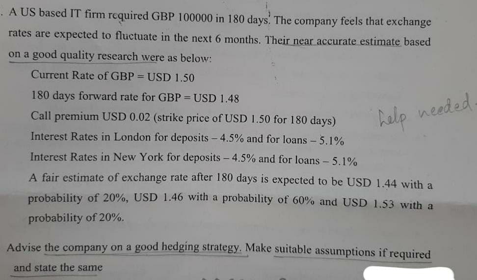 . A US based IT firm required GBP 100000 in 180 days. The company feels that exchange
rates are expected to fluctuate in the next 6 months. Their near accurate estimate based
on a good quality research were as below:
Current Rate of GBP = USD 1.50
180 days forward rate for GBP = USD 1.48
Call premium USD 0.02 (strike price of USD 1.50 for 180 days)
help needed.
Interest Rates in London for deposits - 4.5% and for loans - 5.1%
Interest Rates in New York for deposits - 4.5% and for loans - 5.1%
A fair estimate of exchange rate after 180 days is expected to be USD 1.44 with a
probability of 20%, USD 1.46 with a probability of 60% and USD 1.53 with a
probability of 20%.
Advise the company on a good hedging strategy. Make suitable assumptions if required
and state the same
