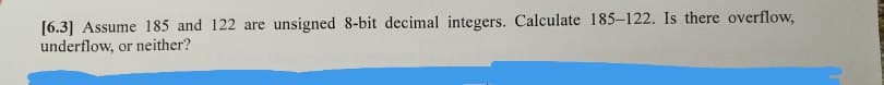 [6.3] Assume 185 and 122 are unsigned 8-bit decimal integers. Calculate 185-122. Is there overflow,
underflow, or neither?