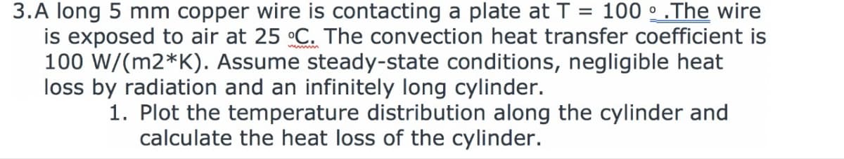 3.A long 5 mm copper wire is contacting a plate at T = 100 ° .The wire
is exposed to air at 25 °C. The convection heat transfer coefficient is
100 W/(m2*K). Assume steady-state conditions, negligible heat
loss by radiation and an infinitely long cylinder.
1. Plot the temperature distribution along the cylinder and
calculate the heat loss of the cylinder.