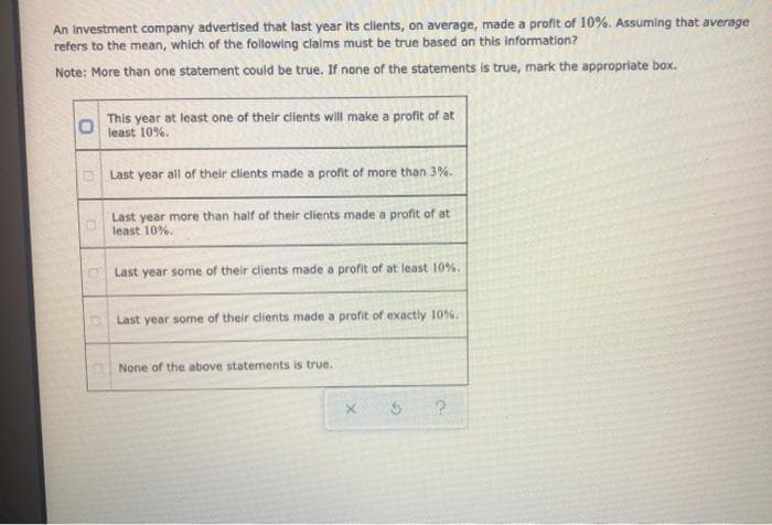 An Investment company advertised that last year Its clients, on average, made a profit of 10%. Assuming that average
refers to the mean, which of the following clalms must be true based on this information?
Note: More than one statement could be true. If none of the statements is true, mark the appropriate box.
This year at least one of their clients will make a profit of at
least 10%.
Last year all of their clients made a profit of more than 3%.
Last year more than half of their clients made a profit of at
least 10%.
OLast year some of their clients made a profit of at least 10%.
Last year some of their clients made a profit of exactly 10%.
None of the above statements is true.
