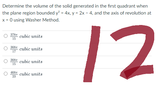 Determine the volume of the solid generated in the first quadrant when
the plane region bounded y² = 4x, y = 2x - 4, and the axis of revolution at
x = 0 using Washer Method.
12
378
15
368
17
368
15
468
23
cubic units
cubic units
cubic units
cubic units