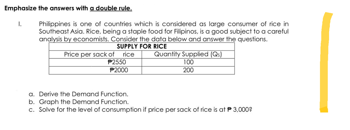 Emphasize the answers with a double rule.
I.
Philippines is one of countries which is considered as large consumer of rice in
Southeast Asia. Rice, being a staple food for Filipinos, is a good subject to a careful
analysis by economists. Consider the data below and answer the questions.
SUPPLY FOR RICE
Price per sack of rice
P2550
P2000
Quantity Supplied (Qs)
100
200
a. Derive the Demand Function.
b. Graph the Demand Function.
c. Solve for the level of consumption if price per sack of rice is at 3,000?