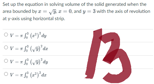 Set up the equation in solving volume of the solid generated when the
area bounded by a = √y, x = 0, and y = 3 with the axis of revolution
at y-axis using horizontal strip.
13
OV = f (x²)² dy
ㅠ
OV= πS (√)²³ dx
OV = f (√)² dy
π
= π f (x²)²³ dx