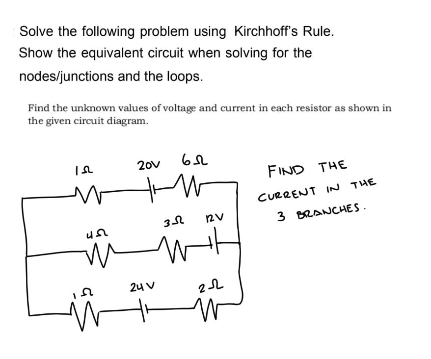Solve the following problem using Kirchhoff's Rule.
Show the equivalent circuit when solving for the
nodes/junctions and the loops.
Find the unknown values of voltage and current in each resistor as shown in
the given circuit diagram.
652
Is
20v
FIND THE
CURRENT IN THE
3 BRANCHES.
45
m
2
M
зл
12V
wit
2-22
W
24 V