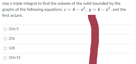 Use a triple integral to find the volume of the solid bounded by the
graphs of the following equations: z = 4x², y=4-², and the
first octant.
256/5
256
128
256/15