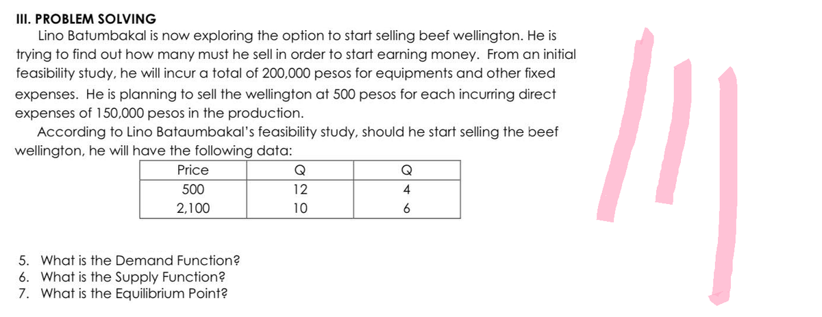 III. PROBLEM SOLVING
Lino Batumbakal is now exploring the option to start selling beef wellington. He is
trying to find out how many must he sell in order to start earning money. From an initial
feasibility study, he will incur a total of 200,000 pesos for equipments and other fixed
expenses. He is planning to sell the wellington at 500 pesos for each incurring direct
expenses of 150,000 pesos in the production.
According to Lino Bataumbakal's feasibility study, should he start selling the beef
wellington, he will have the following data:
Price
500
2,100
5. What is the Demand Function?
6. What is the Supply Function?
7. What is the Equilibrium Point?
Q
12
10
4
6
