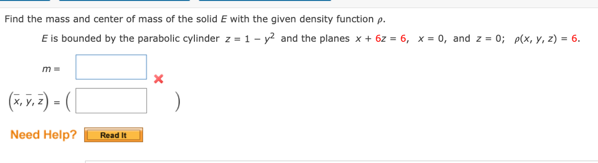 Find the mass and center of mass of the solid E with the given density function p.
E is bounded by the parabolic cylinder z = 1 – y2 and the planes x + 6z = 6, x = 0, and z = 0; p(x, y, z) = 6.
-
m =
(*, v. z) = (
%3D
Need Help?
Read It
