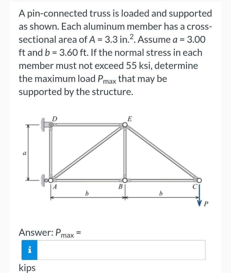 A pin-connected truss is loaded and supported
as shown. Each aluminum member has a cross-
sectional area of A = 3.3 in.². Assume a = 3.00
ft and b = 3.60 ft. If the normal stress in each
member must not exceed 55 ksi, determine
the maximum load Pmax that may be
supported by the structure.
E
a
b
A
Answer: Pmax
T
kips
B
b
P