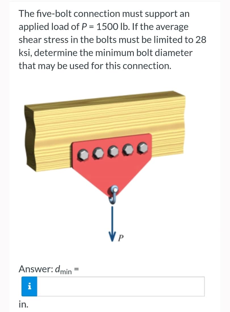 The five-bolt connection must support an
applied load of P = 1500 lb. If the average
shear stress in the bolts must be limited to 28
ksi, determine the minimum bolt diameter
that may be used for this connection.
00000
Answer: dmin
in.
=