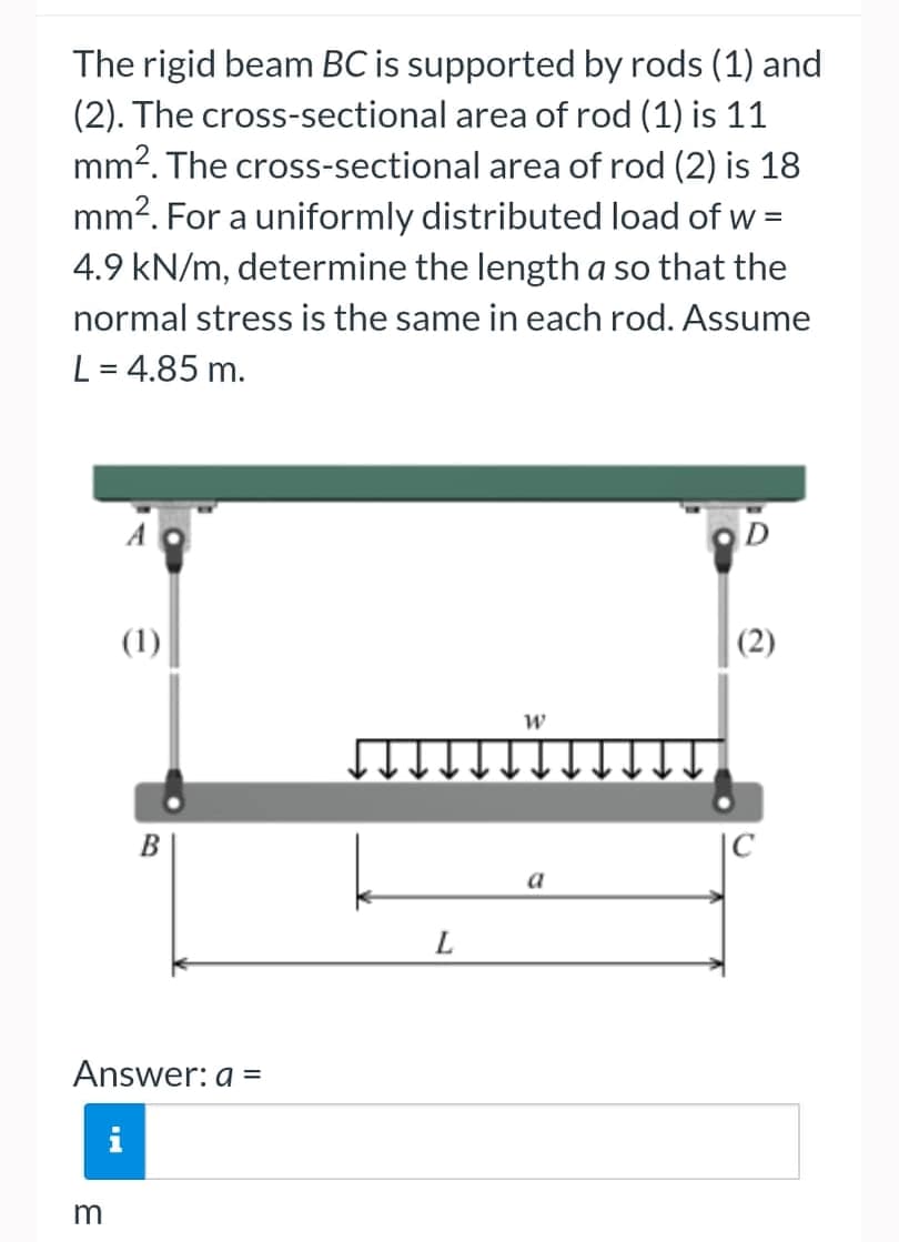 The rigid beam BC is supported by rods (1) and
(2). The cross-sectional area of rod (1) is 11
mm². The cross-sectional area of rod (2) is 18
mm². For a uniformly distributed load of w
4.9 kN/m, determine the length a so that the
normal stress is the same in each rod. Assume
L = 4.85 m.
D
(1)
W
Answer: a =
m
B
LE
L
a