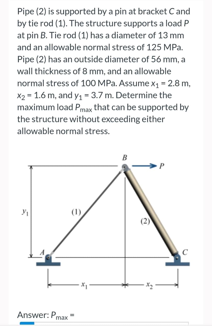 Pipe (2) is supported by a pin at bracket C and
by tie rod (1). The structure supports a load P
at pin B. Tie rod (1) has a diameter of 13 mm
and an allowable normal stress of 125 MPa.
Pipe (2) has an outside diameter of 56 mm, a
wall thickness of 8 mm, and an allowable
normal stress of 100 MPa. Assume x₁ = 2.8 m,
x2 = 1.6 m, and y₁ = 3.7 m. Determine the
maximum load Pmax that can be supported by
the structure without exceeding either
allowable normal stress.
B
P
Y₁
(1)
Answer: Pmax
=