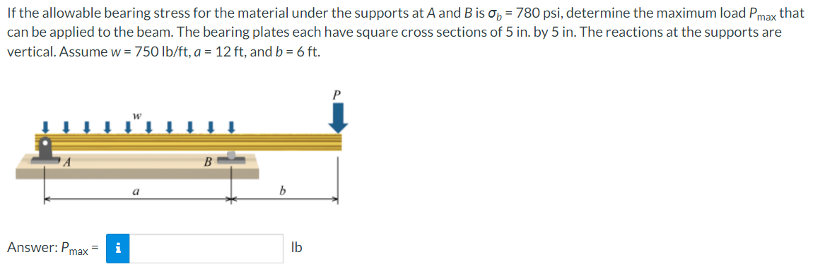 If the allowable bearing stress for the material under the supports at A and B is ob = 780 psi, determine the maximum load Pmax that
can be applied to the beam. The bearing plates each have square cross sections of 5 in. by 5 in. The reactions at the supports are
vertical. Assume w = 750 lb/ft, a = 12 ft, and b = 6 ft.
B
Answer: Pmax=
i
lb