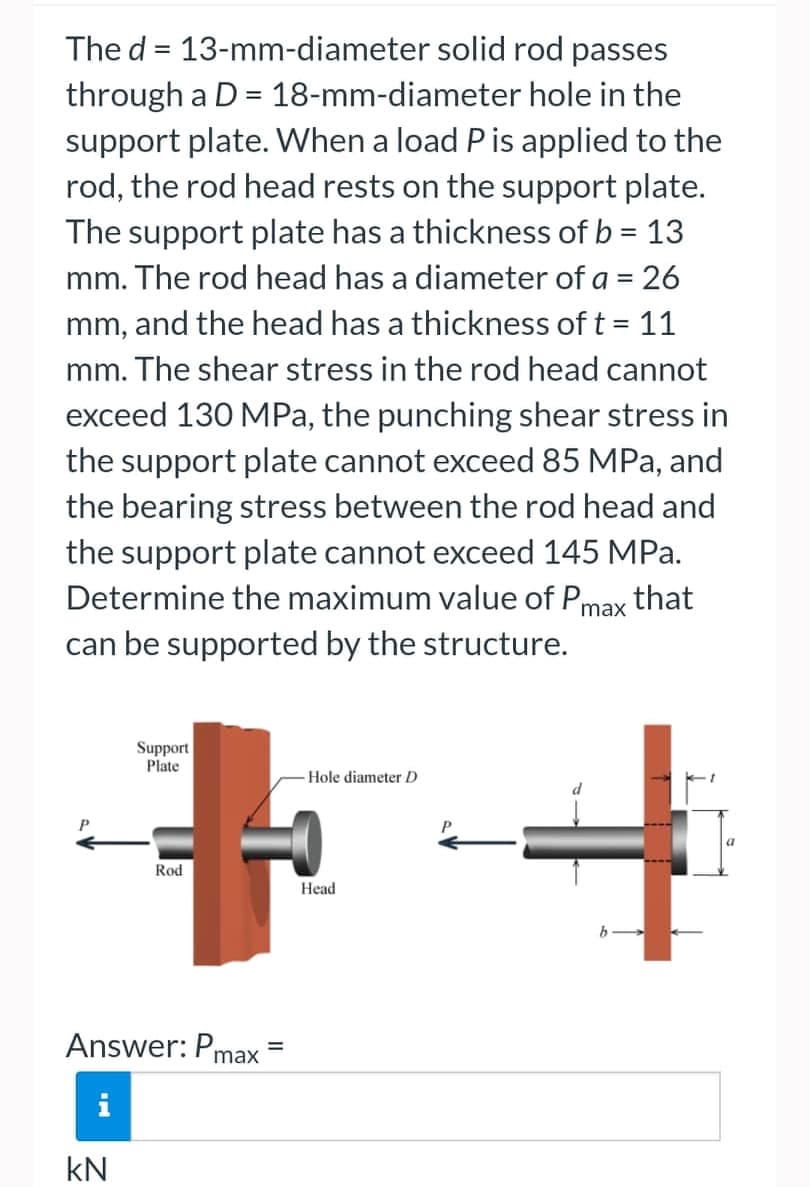 The d = 13-mm-diameter solid rod passes
through a D = 18-mm-diameter hole in the
support plate. When a load P is applied to the
rod, the rod head rests on the support plate.
The support plate has a thickness of b = 13
mm. The rod head has a diameter of a = 26
mm, and the head has a thickness of t = 11
mm. The shear stress in the rod head cannot
exceed 130 MPa, the punching shear stress in
the support plate cannot exceed 85 MPa, and
the bearing stress between the rod head and
the support plate cannot exceed 145 MPa.
Determine the maximum value of Pmax that
can be supported by the structure.
Support
Plate
Hole diameter D
Head
Rod
Answer: Pm
M
kN
=
max