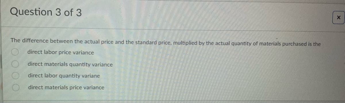 Question 3 of 3
The difference between the actual price and the standard price, multiplied by the actual quantity of materials purchased is the
direct labor price variance
direct materials quantity variance
direct labor quantity variane
direct materials price variance
0000
X