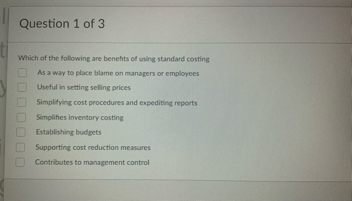 Question 1 of 3
Which of the following are benefits of using standard costing
As a way to place blame on managers or employees
Useful in setting selling prices
Simplifying cost procedures and expediting reports
Simplifies inventory costing
Establishing budgets
Supporting cost reduction measures
Contributes to management control