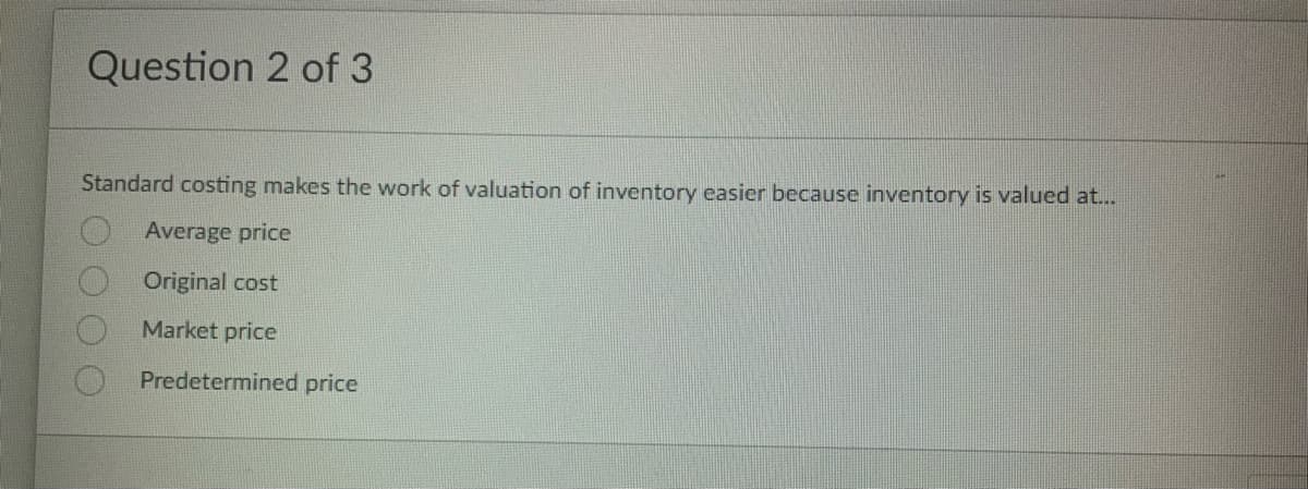 Question 2 of 3
Standard costing makes the work of valuation of inventory easier because inventory is valued at...
Average price
Original cost
Market price
Predetermined price
200