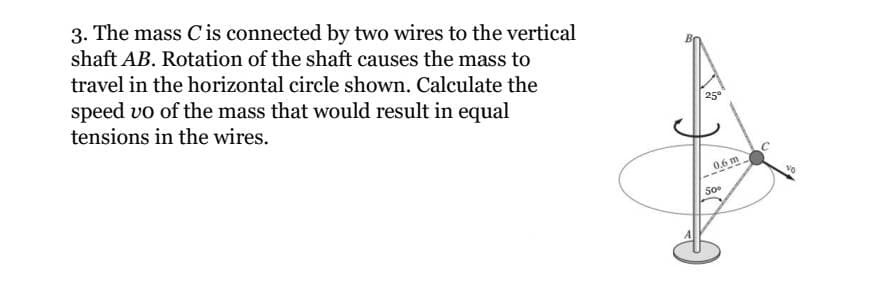 3. The mass C is connected by two wires to the vertical
shaft AB. Rotation of the shaft causes the mass to
travel in the horizontal circle shown. Calculate the
speed vo of the mass that would result in equal
tensions in the wires.
25°
0.6 m
50⁰
VO