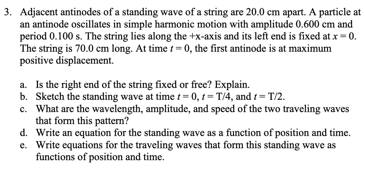 3. Adjacent antinodes of a standing wave of a string are 20.0 cm apart. A particle at
an antinode oscillates in simple harmonic motion with amplitude 0.600 cm and
period 0.100 s. The string lies along the +x-axis and its left end is fixed at x =
The string is 70.0 cm long. At time t= 0, the first antinode is at maximum
positive displacement.
= 0.
a. Is the right end of the string fixed or free? Explain.
b. Sketch the standing wave at time t= 0, t = T/4, and t = T/2.
What are the wavelength, amplitude, and speed of the two traveling waves
that form this pattern?
d. Write an equation for the standing wave as a function of position and time.
e. Write equations for the traveling waves that form this standing wave as
functions of position and time.
с.
